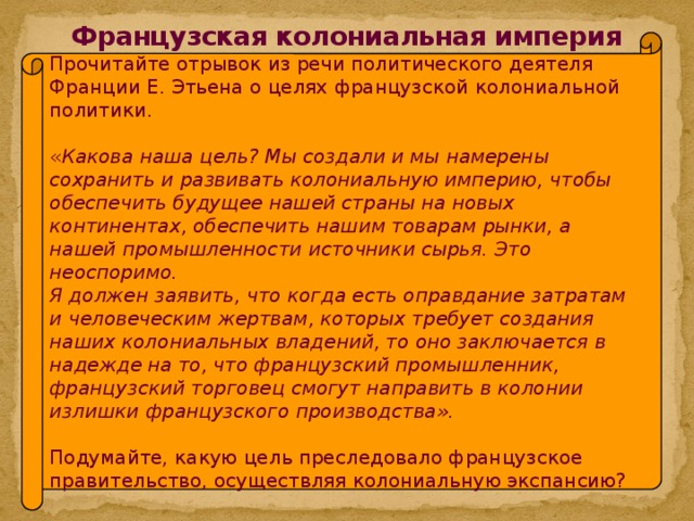 Французская колониальная империя Прочитайте отрывок из речи политического деятеля Франции Е. Этьена о целях французской колониальной политики. « Какова наша цель? Мы создали и мы намерены сохранить и развивать колониальную империю, чтобы обеспечить будущее нашей страны на новых континентах, обеспечить нашим товарам рынки, а нашей промышленности источники сырья. Это неоспоримо. Я должен заявить, что когда есть оправдание затратам и человеческим жертвам, которых требует создания наших колониальных владений, то оно заключается в надежде на то, что французский промышленник, французский торговец смогут направить в колонии излишки французского производства».  Подумайте, какую цель преследовало французское правительство, осуществляя колониальную экспансию?