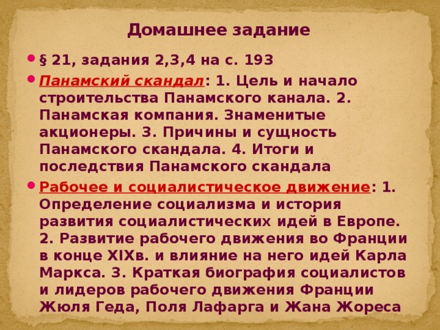 Домашнее задание § 21, задания 2,3,4 на с. 193 Панамский скандал : 1. Цель и начало строительства Панамского канала. 2. Панамская компания. Знаменитые акционеры. 3. Причины и сущность Панамского скандала. 4. Итоги и последствия Панамского скандала Рабочее и социалистическое движение : 1. Определение социализма и история развития социалистических идей в Европе. 2.  Развитие рабочего движения во Франции в конце XIXв. и влияние на него идей Карла Маркса. 3. Краткая биография социалистов и лидеров рабочего движения Франции Жюля Геда, Поля Лафарга и Жана Жореса