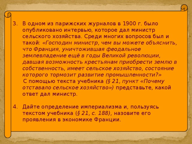 В одном из парижских журналов в 1900 г. было опубликовано интервью, которое дал министр сельского хозяйства. Среди многих вопросов был и такой: «Господин министр, чем вы можете объяснить, что Франция, уничтожившая феодальное землевладение ещё в годы Великой революции, давшая возможность крестьянам приобрести землю в собственность, имеет сельское хозяйство, состояние которого тормозит развитие промышленности?»  С помощью текста учебника (§ 21, пункт «Почему отставало сельское хозяйство») представьте, какой ответ дал министр. Дайте определение империализма и, пользуясь текстом учебника ( § 21, с. 188), назовите его проявления в экономике Франции.