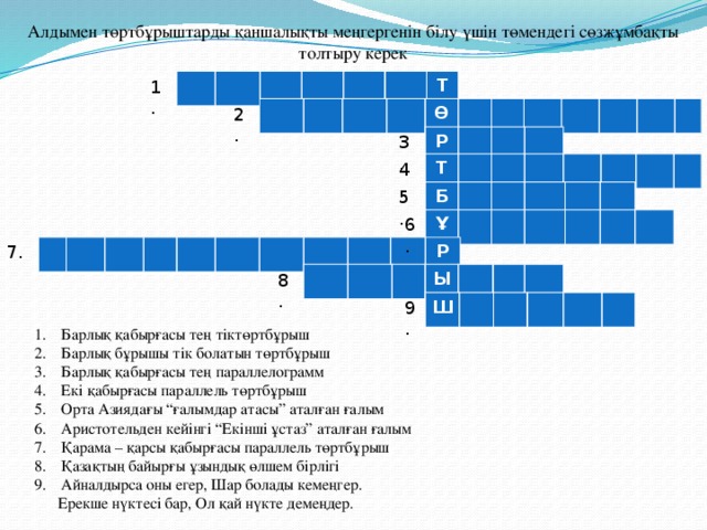 Алдымен төртбұрыштарды қаншалықты меңгергенін білу үшін төмендегі сөзжұмбақты толтыру керек Т 1. Ө 2. 3. Р Т 4. 5. Б 6. Ұ 7. Р Ы 8. 9. Ш Барлық қабырғасы тең тіктөртбұрыш Барлық бұрышы тік болатын төртбұрыш Барлық қабырғасы тең параллелограмм Екі қабырғасы параллель төртбұрыш Орта Азиядағы “ғалымдар атасы” аталған ғалым Аристотельден кейінгі “Екінші ұстаз” аталған ғалым Қарама – қарсы қабырғасы параллель төртбұрыш Қазақтың байырғы ұзындық өлшем бірлігі Айналдырса оны егер, Шар болады кемеңгер.  Ерекше нүктесі бар, Ол қай нүкте демеңдер.