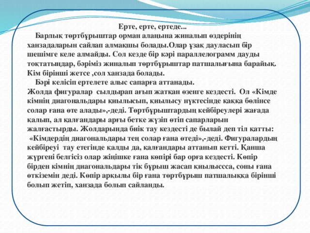 Ерте, ерте, ертеде...  Барлық төртбұрыштар орман алаңына жиналып өздерінің ханзадаларын сайлап алмақшы болады.Олар ұзақ дауласып бір шешімге келе алмайды. Сол кезде бір кәрі параллелограмм дауды тоқтатыңдар, бәріміз жиналып төртбұрыштар патшалығына барайық. Кім бірінші жетсе ,сол ханзада болады.  Бәрі келісіп ертелете алыс сапарға аттанады. Жолда фигуралар сылдырап ағып жатқан өзенге кездесті. Ол «Кімде кімнің диагональдары қиылысып, қиылысу нүктесінде қаққа бөлінсе солар ғана өте алады»,-деді. Төртбұрыштардың кейбіреулері жағада қалып, ал қалғандары арғы бетке жүзіп өтіп сапарларын жалғастырды. Жолдарында биік тау кездесті де былай деп тіл қатты:  «Кімдердің диагональдары тең солар ғана өтеді»,-деді. Фигуралардың кейбіреуі тау етегінде қалды да, қалғандары аттанып кетті. Қанша жүргені белгісіз олар жіңішке ғана көпірі бар орға кездесті. Көпір бірден кімнің диагональдары тік бұрыш жасап қиылыссса, соны ғана өткіземін деді. Көпір арқылы бір ғана төртбұрыш патшалыққа бірінші болып жетіп, ханзада болып сайланды.