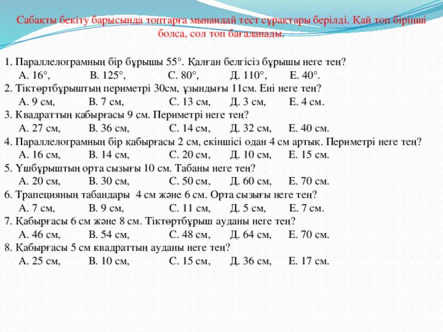 Сабақты бекіту барысында топтарға мынандай тест сұрақтары берілді. Қай топ бірінші болса, сол топ бағаланады . 1. Параллелограмның бір бұрышы 55°. Қалған белгісіз бұрышы неге тең?  А. 16°, В. 125°, С. 80°, Д. 110°, Е. 40°. 2. Тіктөртбұрыштың периметрі 30см, ұзындығы 11см. Ені неге тең?  А. 9 см, В. 7 см, С. 13 см, Д. 3 см, Е. 4 см. 3. Квадраттың қабырғасы 9 см. Периметрі неге тең?  А. 27 см, В. 36 см, С. 14 см, Д. 32 см, Е. 40 см. 4. Параллелограмның бір қабырғасы 2 см, екіншісі одан 4 см артық. Периметрі неге тең?  А. 16 см, В. 14 см, С. 20 см, Д. 10 см, Е. 15 см. 5. Үшбұрыштың орта сызығы 10 см. Табаны неге тең?  А. 20 см, В. 30 см, С. 50 см, Д. 60 см, Е. 70 см. 6. Трапецияның табандары 4 см және 6 см. Орта сызығы неге тең?  А. 7 см, В. 9 см, С. 11 см, Д. 5 см, Е. 7 см. 7. Қабырғасы 6 см және 8 см. Тіктөртбұрыш ауданы неге тең?  А. 46 см, В. 54 см, С. 48 см, Д. 64 см, Е. 70 см. 8. Қабырғасы 5 см квадраттың ауданы неге тең?  А. 25 см, В. 10 см, С. 15 см, Д. 36 см, Е. 17 см.