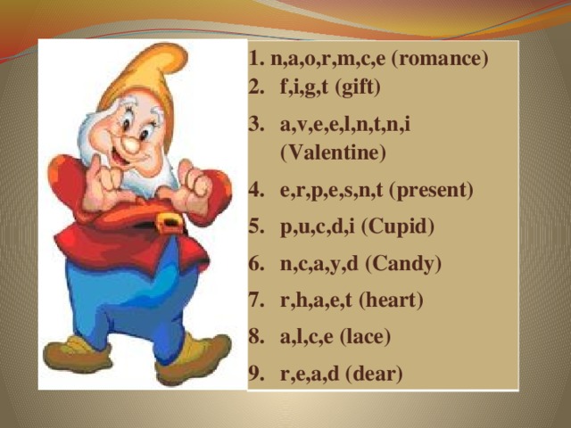  n,a,o,r,m,c,e (romance) f,i,g,t (gift) a,v,e,e,l,n,t,n,i (Valentine) e,r,p,e,s,n,t (present) p,u,c,d,i (Cupid) n,c,a,y,d (Candy) r,h,a,e,t (heart) a,l,c,e (lace) r,e,a,d (dear)