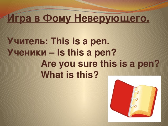 Игра в Фому Неверующего.   Учитель: This is a pen.  Ученики – Is this a pen?  Are you sure this is a pen?  What is this?