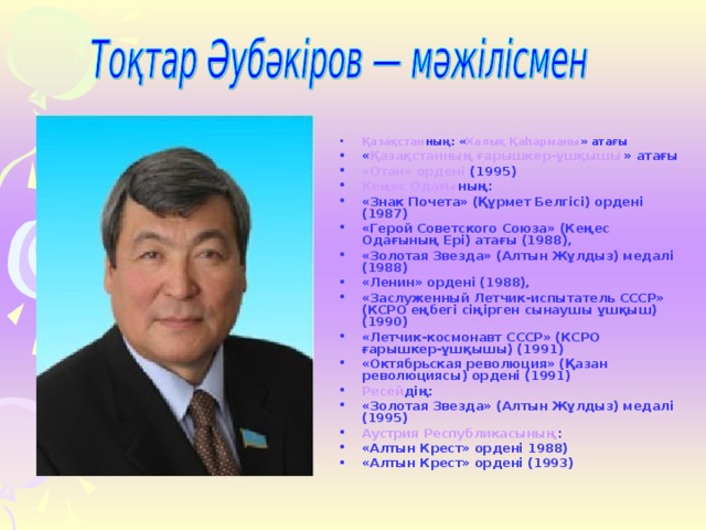 Қазақстан ның: « Халық Қаһарманы » атағы « Қазақстанның ғарышкер-ұшқышы » атағы «Отан» ордені (1995) Кеңес Одағы ның: «Знак Почета» (Құрмет Белгісі) ордені (1987) «Герой Советского Союза» (Кеңес Одағының Ері) атағы (1988), «Золотая Звезда» (Алтын Жұлдыз) медалі (1988) «Ленин» ордені (1988), «Заслуженный Летчик-испытатель СССР» (КСРО еңбегі сіңірген сынаушы ұшқыш) (1990) «Летчик-космонавт СССР» (КСРО ғарышкер-ұшқышы) (1991) «Октябрьская революция» (Қазан революциясы) ордені (1991) Ресей дің: «Золотая Звезда» (Алтын Жұлдыз) медалі (1995) Аустрия Республикасының : «Алтын Крест» ордені 1988) «Алтын Крест» ордені (1993)