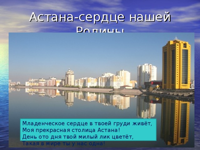 Астана-сердце нашей Родины Младенческое сердце в твоей груди живёт, Моя прекрасная столица Астана! День ото дня твой милый лик цветёт, Такая в мире ты у нас одна!