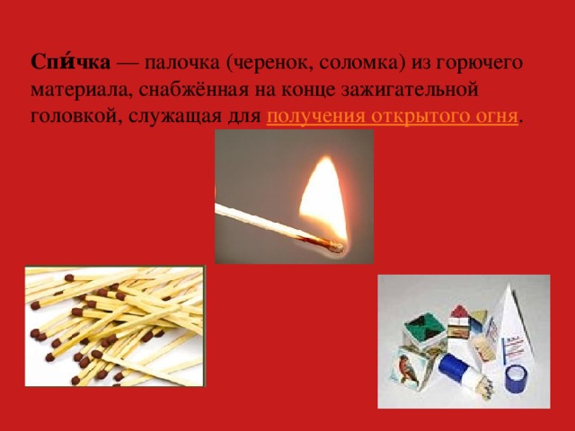 Спи́чка  — палочка (черенок, соломка) из горючего материала, снабжённая на конце зажигательной головкой, служащая для получения открытого огня .