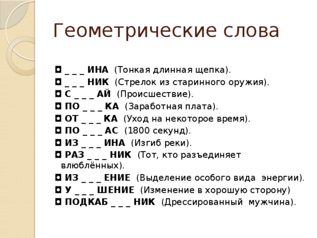 Геометрические слова ◘  _ _ _ ИНА   (Тонкая длинная щепка). ◘  _ _ _ НИК   (Стрелок из старинного оружия). ◘  С _ _ _ АЙ  (Происшествие). ◘  ПО _ _ _ КА   (Заработная плата). ◘  ОТ _ _ _ КА   (Уход на некоторое время). ◘  ПО _ _ _ АС  (1800 секунд). ◘  ИЗ _ _ _ ИНА   (Изгиб реки). ◘  РАЗ _ _ _ НИК   (Тот, кто разъединяет  влюблённых). ◘  ИЗ _ _ _ ЕНИЕ   (Выделение особого вида  энергии). ◘  У _ _ _ ШЕНИЕ   (Изменение в хорошую сторону) ◘  ПОДКАБ _ _ _ НИК   (Дрессированный  мужчина).