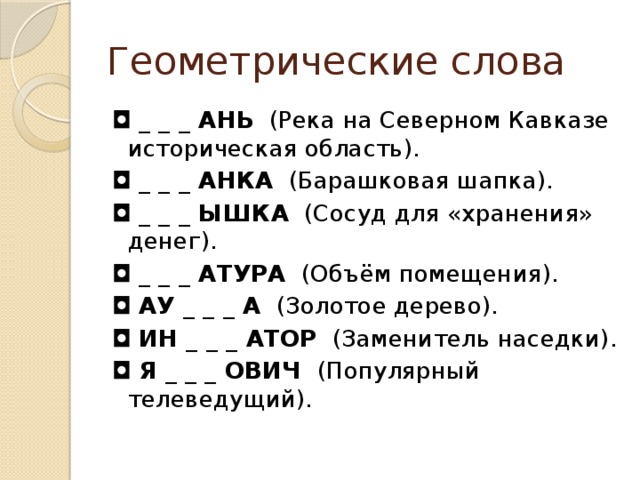 Геометрические слова ◘  _ _ _ АНЬ   (Река на Северном Кавказе  историческая область). ◘  _ _ _ АНКА   (Барашковая шапка). ◘  _ _ _ ЫШКА   (Сосуд для «хранения» денег). ◘  _ _ _ АТУРА   (Объём помещения). ◘  АУ _ _ _ А   (Золотое дерево). ◘  ИН _ _ _ АТОР   (Заменитель наседки). ◘  Я _ _ _ ОВИЧ  (Популярный телеведущий).