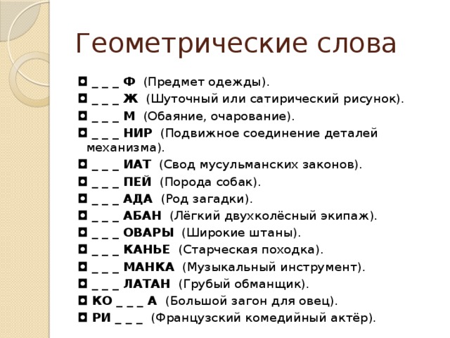 Геометрические слова ◘  _ _ _ Ф   (Предмет одежды). ◘  _ _ _ Ж   (Шуточный или сатирический рисунок). ◘  _ _ _ М   (Обаяние, очарование). ◘  _ _ _ НИР   (Подвижное соединение деталей  механизма). ◘  _ _ _ ИАТ   (Свод мусульманских законов). ◘  _ _ _ ПЕЙ   (Порода собак). ◘  _ _ _ АДА   (Род загадки). ◘  _ _ _ АБАН   (Лёгкий двухколёсный экипаж). ◘  _ _ _ ОВАРЫ   (Широкие штаны). ◘  _ _ _ КАНЬЕ   (Старческая походка). ◘  _ _ _ МАНКА   (Музыкальный инструмент). ◘  _ _ _ ЛАТАН   (Грубый обманщик). ◘  КО _ _ _ А  (Большой загон для овец). ◘  РИ _ _ _  (Французский комедийный актёр).