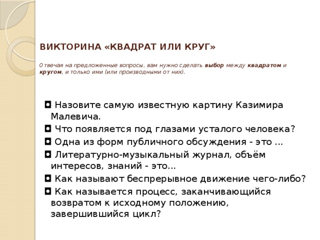 ВИКТОРИНА «КВАДРАТ ИЛИ КРУГ»     Отвечая на предложенные вопросы, вам нужно сделать выбор между квадратом и кругом , и только ими (или производными от них).      ◘  Назовите самую известную картину Казимира Малевича. ◘  Что появляется под глазами усталого человека? ◘  Одна из форм публичного обсуждения - это ...  ◘  Литературно-музыкальный журнал, объём интересов, знаний - это...  ◘  Как называют беспрерывное движение чего-либо? ◘  Как называется процесс, заканчивающийся возвратом к исходному положению, завершившийся цикл? 