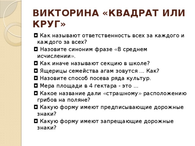 ВИКТОРИНА «КВАДРАТ ИЛИ КРУГ» ◘  Как называют ответственность всех за каждого и каждого за всех?  ◘ Назовите синоним фразе «В среднем исчислении».  ◘  Как иначе называют секцию в школе?  ◘  Ящерицы семейства агам зовутся ... Как?  ◘  Назовите способ посева ряда культур.  ◘  Мера площади в 4 гектара - это ...   ◘  Какое название дали «страшному» расположению грибов на поляне?  ◘  Какую форму имеют предписывающие дорожные знаки? ◘  Какую форму имеют запрещающие дорожные знаки? 