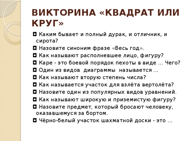 ВИКТОРИНА «КВАДРАТ ИЛИ КРУГ» ◘  Каким бывает и полный дурак, и отличник, и сирота? ◘  Назовите синоним фразе «Весь год».  ◘  Как называют располневшее лицо, фигуру?  ◘  Каре - это боевой порядок пехоты в виде ... Чего? ◘  Один из видов  диаграммы называется ... ◘  Как называют вторую степень числа? ◘  Как называется участок для взлёта вертолёта?   ◘  Назовите один из популярных видов уравнений. ◘  Как называют широкую и приземистую фигуру? ◘  Назовите предмет, который бросают человеку, оказавшемуся за бортом. ◘  Чёрно-белый участок шахматной доски - это ... 