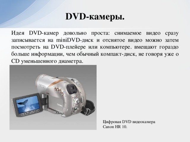 DVD-камеры. Идея DVD-камер довольно проста: снимаемое видео сразу записывается на miniDVD-диск и отснятое видео можно затем посмотреть на DVD-плейере или компьютере. вмещают гораздо больше информации, чем обычный компакт-диск, не говоря уже о CD уменьшенного диаметра. Цифровая DVD видеокамера Canon HR 10.