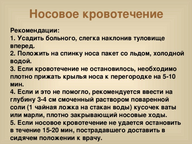 Носовое кровотечение Рекомендации: 1. Усадить больного, слегка наклонив туловище вперед.  2. Положить на спинку носа пакет со льдом, холодной водой.  3. Если кровотечение не остановилось, необходимо плотно прижать крылья носа к перегородке на 5-10 мин.  4. Если и это не помогло, рекомендуется ввести на глубину 3-4 см смоченный раствором поваренной соли (1 чайная ложка на стакан воды) кусочек ваты или марли, плотно закрывающий носовые ходы.  5. Если носовое кровотечение не удается остановить в течение 15-20 мин, пострадавшего доставить в сидячем положении к врачу.