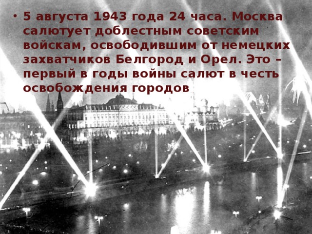 5 августа 1943 года 24 часа. Москва салютует доблестным советским войскам, освободившим от немецких захватчиков Белгород и Орел. Это – первый в годы войны салют в честь освобождения городов