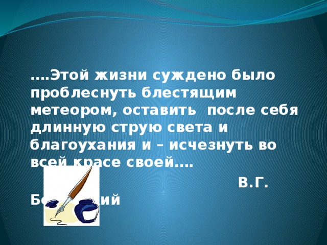 … .Этой жизни суждено было проблеснуть блестящим метеором, оставить после себя длинную струю света и благоухания и – исчезнуть во всей красе своей….  В.Г. Белинский