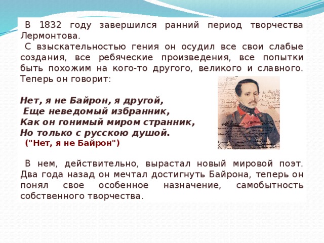 В 1832 году завершился ранний период творчества Лермонтова. С взыскательностью гения он осудил все свои слабые создания, все ребяческие произведения, все попытки быть похожим на кого-то другого, великого и славного. Теперь он говорит:  Нет, я не Байрон, я другой,  Еще неведомый избранник, Как он гонимый миром странник, Но только с русскою душой. (