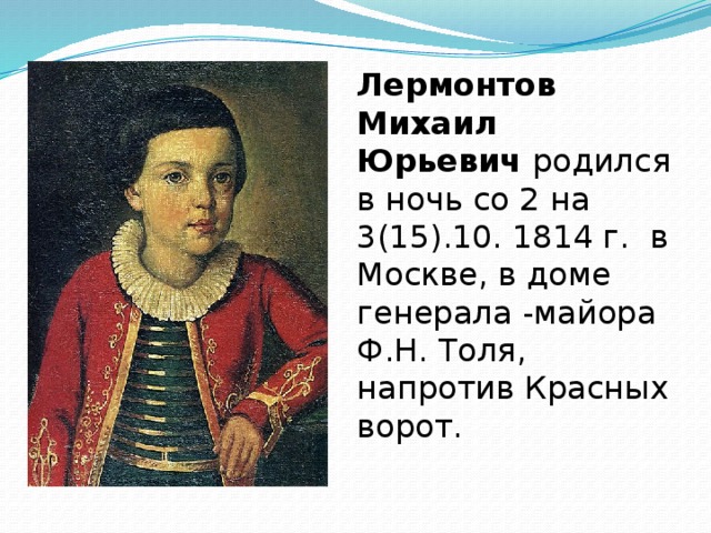 Лермонтов Михаил Юрьевич  родился в ночь со 2 на 3(15).10. 1814 г. в Москве, в доме генерала -майора Ф.Н. Толя, напротив Красных ворот.