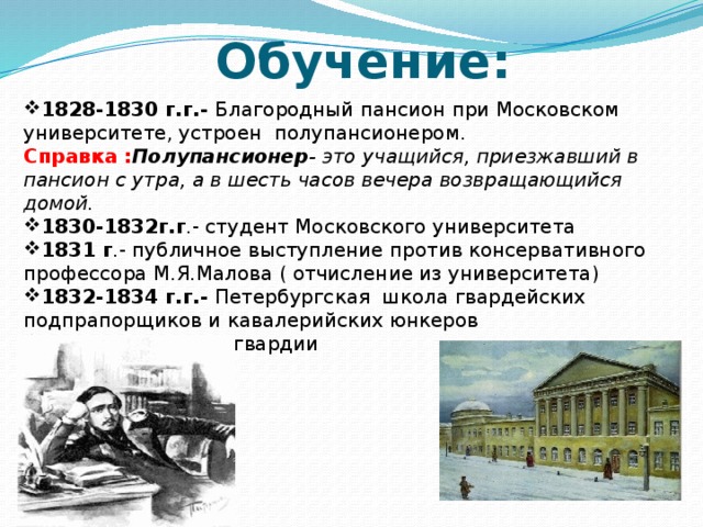 Обучение: 1828-1830 г.г.- Благородный пансион при Московском университете, устроен полупансионером. Справка : Полупансионер - это учащийся, приезжавший в пансион с утра, а в шесть часов вечера возвращающийся домой.