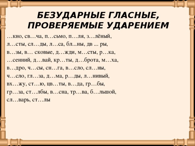 БЕЗУДАРНЫЕ ГЛАСНЫЕ, ПРОВЕРЯЕМЫЕ УДАРЕНИЕМ … кно, св…ча, п…сьмо, п…ля, з…лёный, л…сты, сл…ды, л…са, бл...ны, дв ... ры, в…зы, в… сковые, д…жди, м…сты, р…ка, … сенний, д…вай, кр…ты, д…брота, м…ха, в…дро, ч…сы, сн…га, в…сло, сл…ны, ч…сло, гл…за, д…ма, р…ды, л…нивый, вх…жу, ст…ю, цв…ты, в…да, гр…бы, гр…за, ст…лбы, в…сна, тр…ва, б…льшой, сл…варь, ст…лы