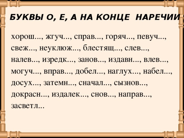 БУКВЫ О, Е, А НА КОНЦЕ НАРЕЧИИ хорош..., жгуч..., справ..., горяч..., певуч..., свеж..., неуклюж..., блестящ..., слев..., налев..., изредк..., занов..., издавн..., влев..., могуч..., вправ..., добел..., наглух..., набел..., досух..., затемн..., сначал..., сызнов..., докрасн..., издалек..., снов..., направ..., засветл...