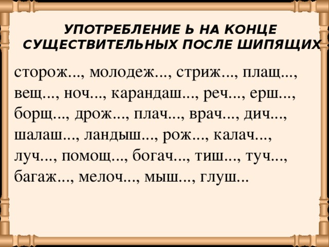 УПОТРЕБЛЕНИЕ Ь НА КОНЦЕ  СУЩЕСТВИТЕЛЬНЫХ ПОСЛЕ ШИПЯЩИХ сторож..., молодеж..., стриж..., плащ..., вещ..., ноч..., карандаш..., реч..., ерш..., борщ..., дрож..., плач..., врач..., дич..., шалаш..., ландыш..., рож..., калач..., луч..., помощ..., богач..., тиш..., туч..., багаж..., мелоч..., мыш..., глуш...