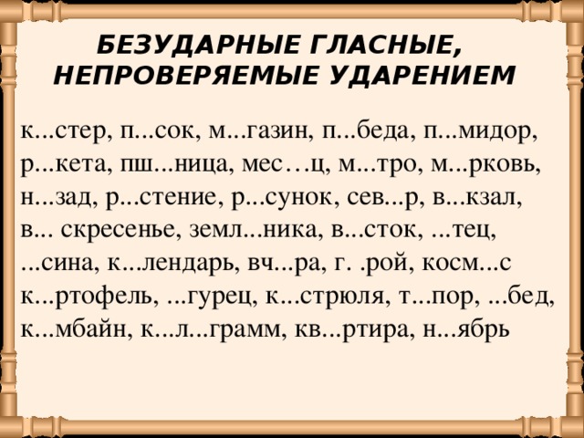 БЕЗУДАРНЫЕ ГЛАСНЫЕ, НЕПРОВЕРЯЕМЫЕ УДАРЕНИЕМ к...стер, п...сок, м...газин, п...беда,  п...мидор, р...кета,  пш...ница, мес…ц,  м...тро, м...рковь, н...зад, р...стение, р...сунок, сев...р, в...кзал, в... скресенье, земл...ника, в...сток, ...тец, ...сина, к...лендарь, вч...ра, г. .рой, косм...с к...ртофель, ...гурец,  к...стрюля, т...пор, ...бед, к...мбайн, к...л...грамм, кв...ртира, н...ябрь