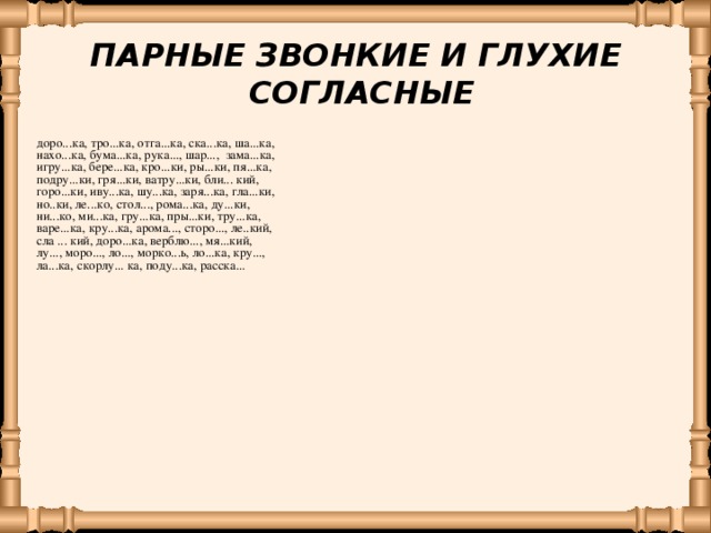 ПАРНЫЕ ЗВОНКИЕ И ГЛУХИЕ СОГЛАСНЫЕ доро...ка, тро...ка, отга...ка, ска...ка, ша...ка, нахо...ка,  бума...ка, рука..., шар..., зама...ка, игру...ка, бере...ка, кро...ки, ры...ки, пя...ка,  подру...ки, гря...ки, ватру...ки, бли... кий, горо...ки, иву...ка, шу...ка, заря...ка, гла...ки, но..ки, ле...ко, стол..., рома...ка, ду...ки, ни...ко, ми...ка, гру...ка, пры...ки, тру...ка, варе...ка, кру...ка, арома..., сторо..., ле..кий, сла ... кий, доро...ка, верблю..., мя...кий, лу..., моро..., ло..., морко...ь,  ло...ка,  кру..., ла...ка,  скорлу... ка, поду...ка,  расска...