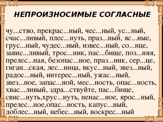 НЕПРОИЗНОСИМЫЕ СОГЛАСНЫЕ чу...ство, прекрас...ный, чес...ный, ус...ный, счас...ливый, плес...нуть, праз...ный, яс...ные, грус...ный, чудес...ный, извес...ный, со...нце, завис...ливый, трос...ник, пас...бище, поз...няя, прелес...ная, безопас...ное, праз...ник, сер...це, гиган...ская, лес...ница, вкус...ный, звез...ный, радос...ный, интерес...ный, ужас...ный, звез...ное, запас...ной, мес...ность, опас...ность, хвас...ливый, здра...ствуйте, пас...бище, свис...нуть,хрус...нуть, ненас...ное, ярос...ный, прелес...ное,опас...ность, капус...ный, доблес...ный, небес...ный, воскрес...ный