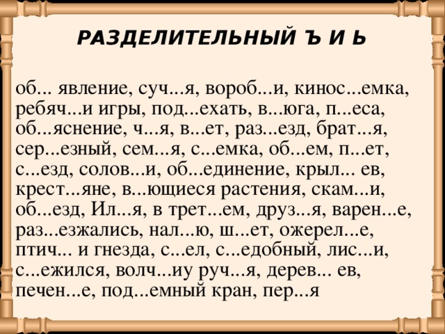 РАЗДЕЛИТЕЛЬНЫЙ Ъ И Ь об... явление, суч...я, вороб...и, кинос...емка, ребяч...и игры, под...ехать, в...юга, п...еса, об...яснение, ч...я, в...ет, раз...езд, брат...я, сер...езный, сем...я, с...емка, об...ем, п...ет, с...езд, солов...и, об...единение, крыл... ев, крест...яне, в...ющиеся растения, скам...и, об...езд, Ил...я, в трет...ем, друз...я, варен...е, раз...езжались, нал...ю, ш...ет, ожерел...е, птич... и гнезда, с...ел, с...едобный, лис...и, с...ежился, волч...иу руч...я, дерев... ев, печен...е, под...емный кран, пер...я