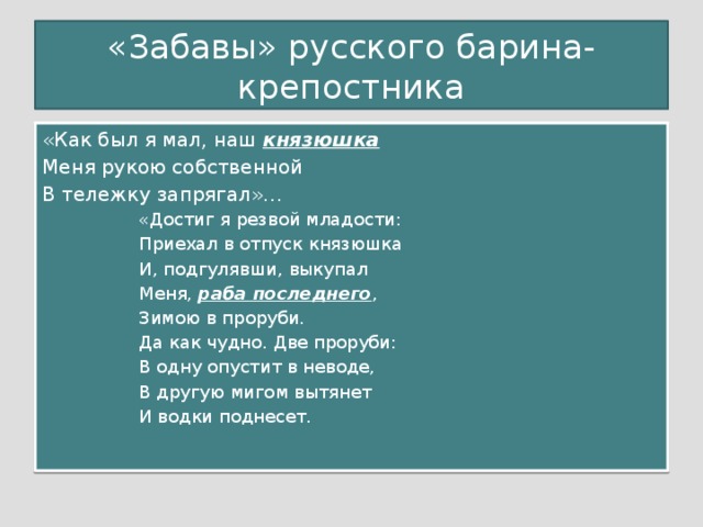 «Забавы» русского барина-крепостника «Как был я мал, наш князюшка Меня рукою собственной В тележку запрягал»… «Достиг я резвой младости: Приехал в отпуск князюшка И, подгулявши, выкупал Меня, раба последнего , Зимою в проруби. Да как чудно. Две проруби: В одну опустит в неводе, В другую мигом вытянет И водки поднесет.