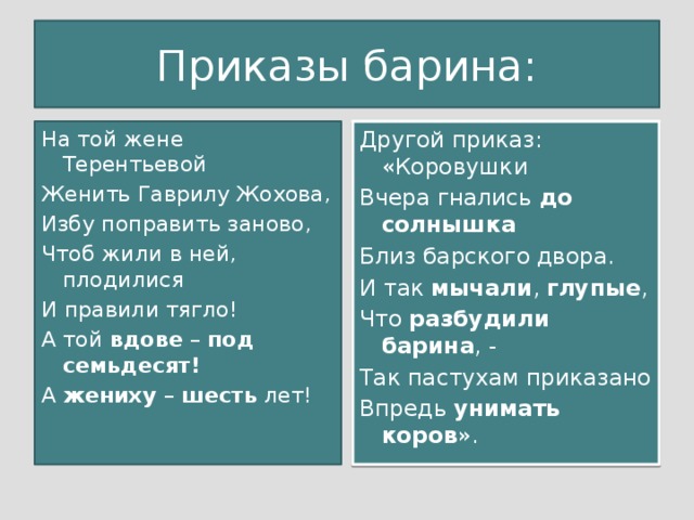 Приказы барина: На той жене Терентьевой Другой приказ: «Коровушки Женить Гаврилу Жохова, Вчера гнались до солнышка Избу поправить заново, Близ барского двора. Чтоб жили в ней, плодилися И так мычали , глупые , Что разбудили барина , - И правили тягло! А той вдове – под семьдесят! Так пастухам приказано А жениху – шесть лет! Впредь унимать коров ».