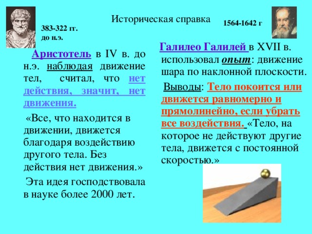 Историческая справка 1564-1642 г 383-322 гг. до н.э.  Галилео Галилей в XVII в. использовал опыт : движение шара по наклонной плоскости.  Выводы : Тело покоится или движется равномерно и прямолинейно, если убрать все воздействия.  «Тело, на которое не действуют другие тела, движется с постоянной скоростью.»  Аристотель в IV в. до н.э. наблюдая движение тел, считал, что нет действия, значит, нет движения.  «Все, что находится в движении, движется благодаря воздействию другого тела. Без действия нет движения.»  Эта идея господствовала в науке более 2000 лет .