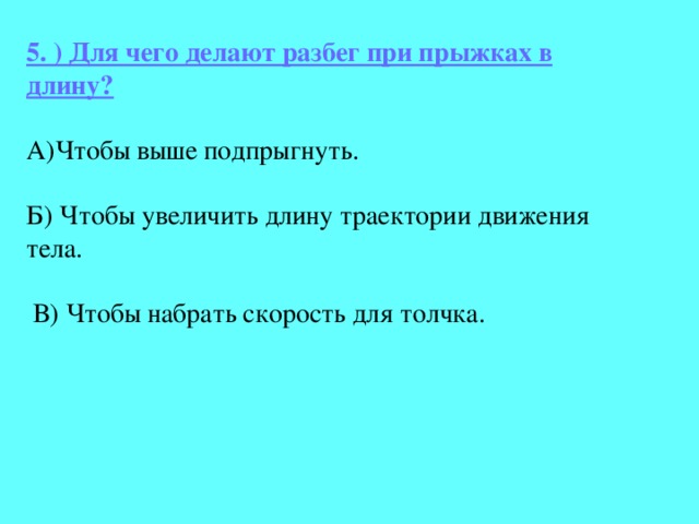 5. ) Для чего делают разбег при прыжках в длину?   А)Чтобы выше подпрыгнуть.   Б) Чтобы увеличить длину траектории движения тела.   В) Чтобы набрать скорость для толчка.