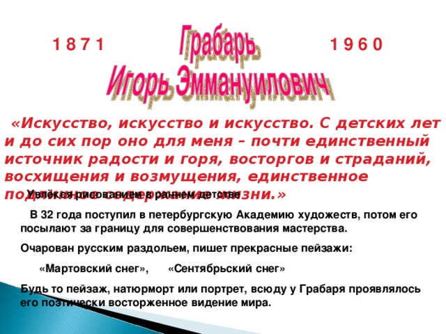 1 8 7 1 1 9 6 0  «Искусство, искусство и искусство. С детских лет и до сих пор оно для меня – почти единственный источник радости и горя, восторгов и страданий, восхищения и возмущения, единственное подлинное содержание жизни.»  Увлёкся рисованием в раннем детстве  В 32 года поступил в петербургскую Академию художеств, потом его посылают за границу для совершенствования мастерства. Очарован русским раздольем, пишет прекрасные пейзажи:  «Мартовский снег», «Сентябрьский снег» Будь то пейзаж, натюрморт или портрет, всюду у Грабаря проявлялось его поэтически восторженное видение мира.