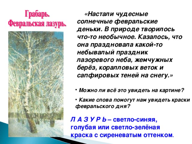 «Настали чудесные солнечные февральские деньки. В природе творилось что-то необычное. Казалось, что она праздновала какой-то небывалый праздник лазоревого неба, жемчужных берёз, коралловых веток и сапфировых теней на снегу.»  Можно ли всё это увидеть на картине?  Какие слова помогут нам увидеть краски февральского дня? Л А З У Р Ь – светло-синяя, голубая или светло-зелёная краска с сиреневатым оттенком .