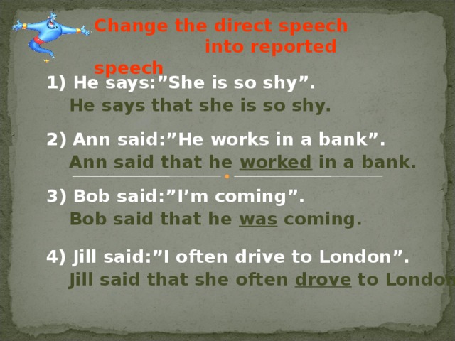 Change the direct speech  into reported speech 1) He says:”She is so shy”. He says that she is so shy. 2) Ann said:”He works in a bank”. Ann said that he worked in a bank. 3) Bob said:”I’m coming”. Bob said that he was coming. 4) Jill said:”I often drive to London”. Jill said that she often drove to London.