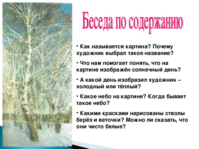 Как называется картина? Почему художник выбрал такое название?  Что нам помогает понять, что на картине изображён солнечный день?  А какой  день изобразил художник – холодный или тёплый?  Какое небо на картине? Когда бывает такое небо?  Какими красками нарисованы стволы берёз и веточки? Можно ли сказать, что они чисто белые?