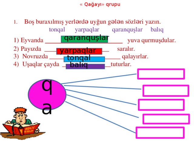 « Qağayı» qrupu 1. Boş buraxılmış yerlərdə uyğun gələn sözləri yazın.  tonqal yarpaqlar qaranquşlar balıq Eyvanda ________________ yuva qurmuşdular. Payızda ____________________ saralır.  Novruzda ______________________ qalayırlar.  Uşaqlar çayda _______________tuturlar. qaranquşlar yarpaqlar tonqal balıq qa