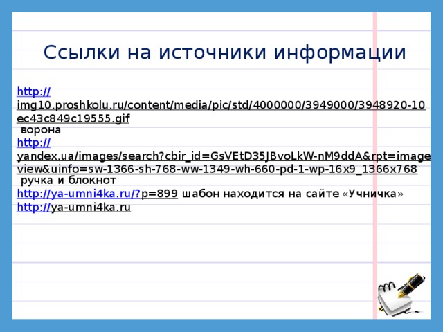 Ссылки на источники информации http :// img10.proshkolu.ru/content/media/pic/std/4000000/3949000/3948920-10ec43c849c19555.gif  ворона http:// yandex.ua/images/search?cbir_id=GsVEtD35JBvoLkW-nM9ddA&rpt=imageview&uinfo=sw-1366-sh-768-ww-1349-wh-660-pd-1-wp-16x9_1366x768  ручка и блокнот http://ya-umni4ka.ru/? p=899  шабон находится на сайте «Учничка» http:// ya-umni4ka.ru