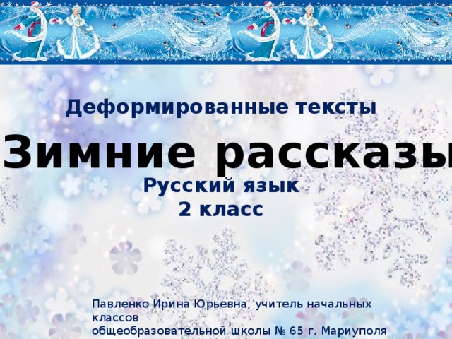 Деформированные тексты Зимние рассказы Русский язык 2 класс Павленко Ирина Юрьевна, учитель начальных классов общеобразовательной школы № 65 г. Мариуполя