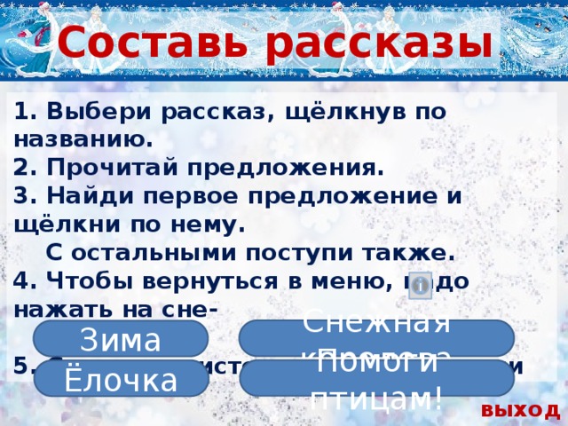 Составь рассказы 1. Выбери рассказ, щёлкнув по названию. 2. Прочитай предложения. 3. Найди первое предложение и щёлкни по нему.  С остальными поступи также. 4. Чтобы вернуться в меню, надо нажать на сне-  жинку. 5. Ссылки на источники информации  Снежная королева Зима Помоги птицам! Ёлочка выход