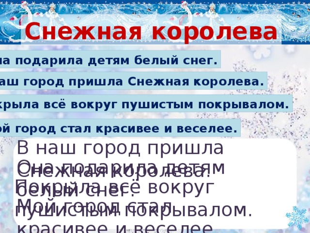 Снежная королева Она подарила детям белый снег. В наш город пришла Снежная королева. Покрыла всё вокруг пушистым покрывалом. Мой город стал красивее и веселее. В наш город пришла Снежная королева. Она подарила детям белый снег. Покрыла всё вокруг пушистым покрывалом. Мой город стал красивее и веселее.