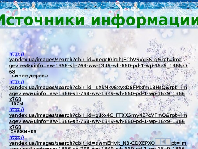 Источники информации http:// yandex.ua/images/search?cbir_id=negcI0irdhJECbV9VgF6_g&rpt=imageview&uinfo=sw-1366-sh-768-ww-1349-wh-660-pd-1-wp-16x9_1366x768  синее дерево http:// yandex.ua/images/search?cbir_id=sXkNkv6xyxD6FMxfmLBHsQ&rpt=imageview&uinfo=sw-1366-sh-768-ww-1349-wh-660-pd-1-wp-16x9_1366x768  часы http:// yandex.ua/images/search?cbir_id=g1x-4C_FTXX5my4EPcVFmQ&rpt=imageview&uinfo=sw-1366-sh-768-ww-1349-wh-660-pd-1-wp-16x9_1366x768  снежинка http:// yandex.ua/images/search?cbir_id=swmEHvlt_N3-CDXEPXOaEw&rpt=imageview&uinfo=sw-1366-sh-768-ww-1349-wh-660-pd-1-wp-16x9_1366x768  ёлочка http:// yandex.ua/images/search?cbir_id=5-YuZa6Bm01ZyZ5iNUvw8A&rpt=imageview&uinfo=sw-1366-sh-768-ww-1349-wh-660-pd-1-wp-16x9_1366x768  снегирь http://ya-umni4ka.ru/? p=1096  шаблон на сайте «Умнички» Бойковой Оксаны Владимировны.