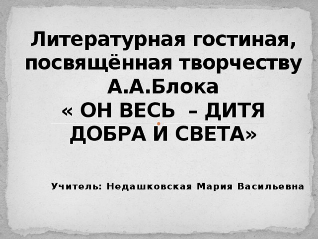 Литературная гостиная, посвящённая творчеству А.А.Блока  « ОН ВЕСЬ – ДИТЯ ДОБРА И СВЕТА» Учитель: Недашковская Мария Васильевна