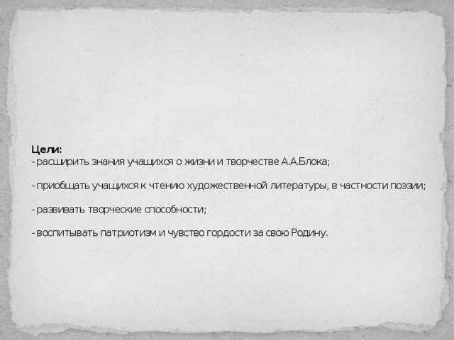 Цели:   - расширить знания учащихся о жизни и творчестве А.А.Блока;   - приобщать учащихся к чтению художественной литературы, в частности поэзии;   - развивать творческие способности;   - воспитывать патриотизм и чувство гордости за свою Родину.