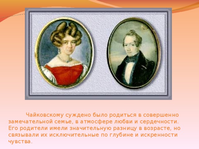 Чайковскому суждено было родиться в совершенно замечательной семье, в атмосфере любви и сердечности. Его родители имели значительную разницу в возрасте, но связывали их исключительные по глубине и искренности чувства.