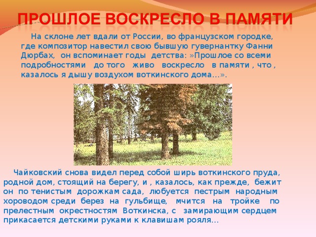 На склоне лет вдали от России, во французском городке,  где композитор навестил свою бывшую гувернантку Фанни  Дюрбах, он вспоминает годы детства: »Прошлое со всеми  подробностями до того живо воскресло в памяти , что ,  казалось я дышу воздухом воткинского дома…».  Чайковский снова видел перед собой ширь воткинского пруда, родной дом, стоящий на берегу, и , казалось, как прежде, бежит он по тенистым дорожкам сада, любуется пестрым народным хороводом среди берез на гульбище, мчится на тройке по прелестным окрестностям Воткинска, с замирающим сердцем прикасается детскими руками к клавишам рояля …