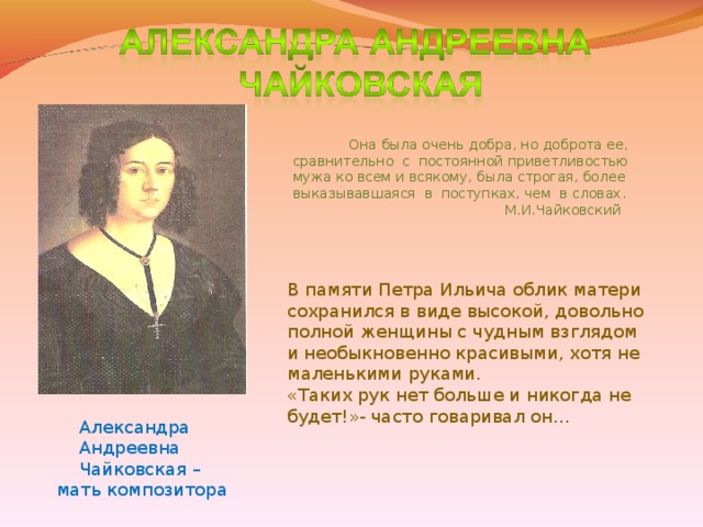 Она была очень добра, но доброта ее, сравнительно с постоянной приветливостью мужа ко всем и всякому, была строгая, более выказывавшаяся в поступках, чем в словах.  М.И.Чайковский В памяти Петра Ильича облик матери сохранился в виде высокой, довольно полной женщины с чудным взглядом и необыкновенно красивыми, хотя не маленькими руками. «Таких рук нет больше и никогда не будет!»- часто говаривал он…  Александра  Андреевна  Чайковская – мать композитора